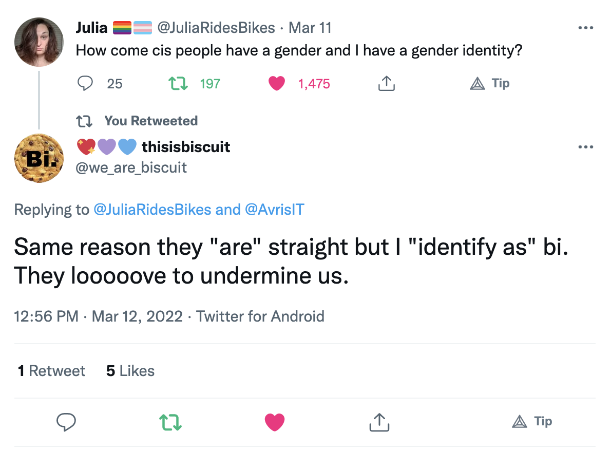 @JuliaRidsBikes on Twitter: “How come cis people have a gender and I have a gender identity?”; @we_are_biscuit on Twitter: “Same reason they "are" straight but I "identify as" bi. They looooove to undermine us.”